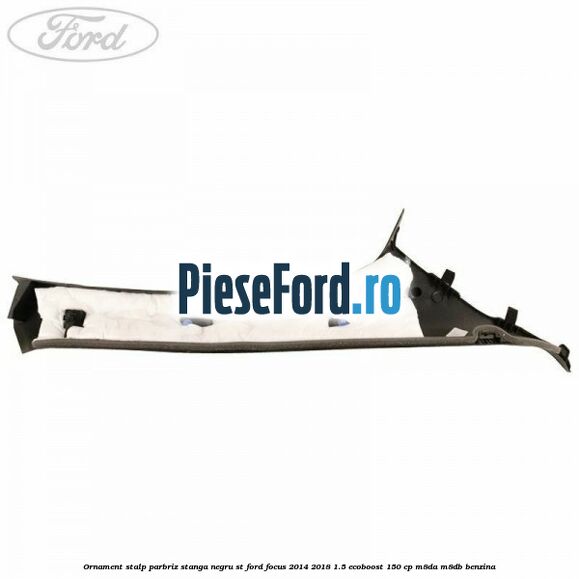 Ornament stalp parbriz stanga negru ST Ford Focus 2014-2018 1.5 EcoBoost 150 cp M8DA, M8DB benzina