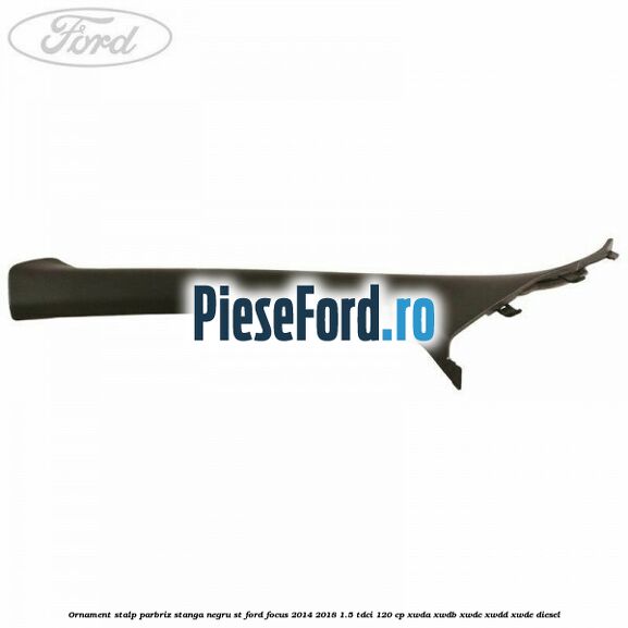 Ornament stalp parbriz stanga negru ST Ford Focus 2014-2018 1.5 TDCi 120 cp Ornament stalp parbriz stanga negru ST Ford Focus 2014-2018 1.5 TDCi 120 cp XWDA, XWDB, XWDC, XWDD, XWDE diesel