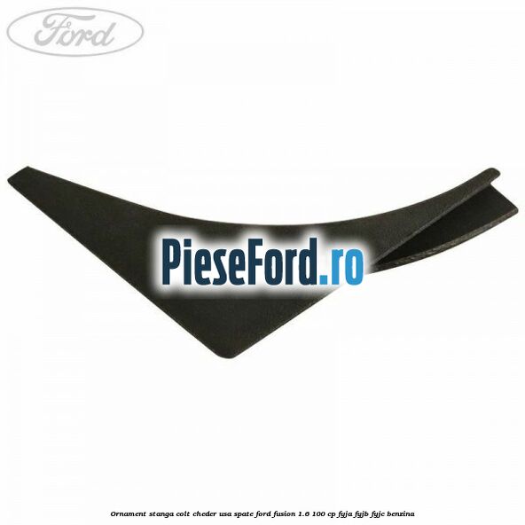 Ornament stanga colt cheder usa spate Ford Fusion 1.6 100 cp FYJA, FYJB, FYJC benzina
