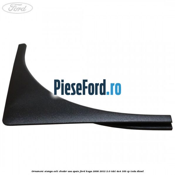 Ornament stanga colt cheder usa spate Ford Kuga 2008-2012 2.0 TDCI 4x4 163 cp Ornament stanga colt cheder usa spate Ford Kuga 2008-2012 2.0 TDCI 4x4 163 cp TXDA diesel