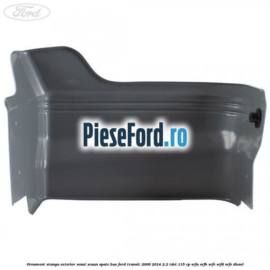 Ornament stanga exterior sezut scaun spate BUS Ford Transit 2006-2014 2.2 TDCi 115 cp SRFA, SRFB, SRFC, SRFD, SRFE diesel