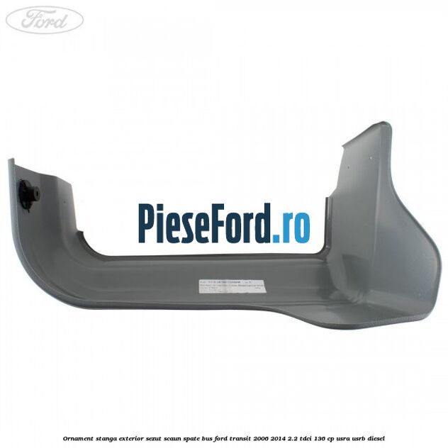 Ornament stanga exterior sezut scaun spate BUS Ford Transit 2006-2014 2.2 TDCi 136 cp USRA, USRB diesel
