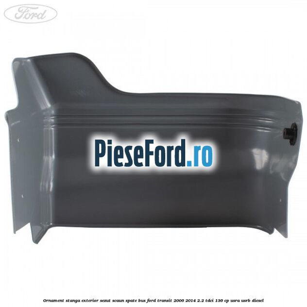 Ornament stanga exterior sezut scaun spate BUS Ford Transit 2006-2014 2.2 TDCi 136 cp USRA, USRB diesel