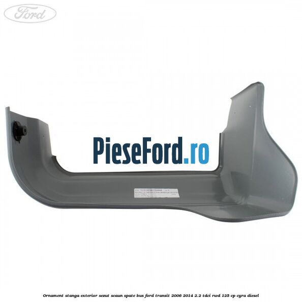 Ornament stanga exterior sezut scaun spate BUS Ford Transit 2006-2014 2.2 TDCi RWD 125 cp CYRA diesel
