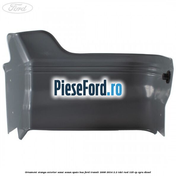 Ornament stanga exterior sezut scaun spate BUS Ford Transit 2006-2014 2.2 TDCi RWD 125 cp CYRA diesel