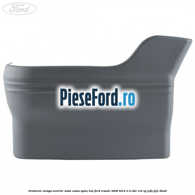 Ornament stanga exterior sezut scaun spate BUS Ford Transit 2006-2014 2.4 TDCi 115 cp JXFA, JXFC diesel