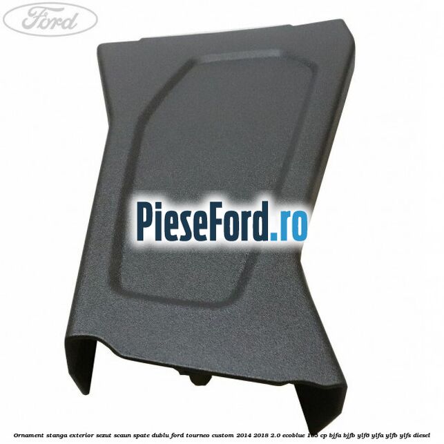 Ornament stanga exterior sezut scaun spate dublu Ford Tourneo Custom 2014-2018 2.0 EcoBlue 105 cp BJFA, BJFB, YLF6, YLFA, YLFB, YLFS diesel