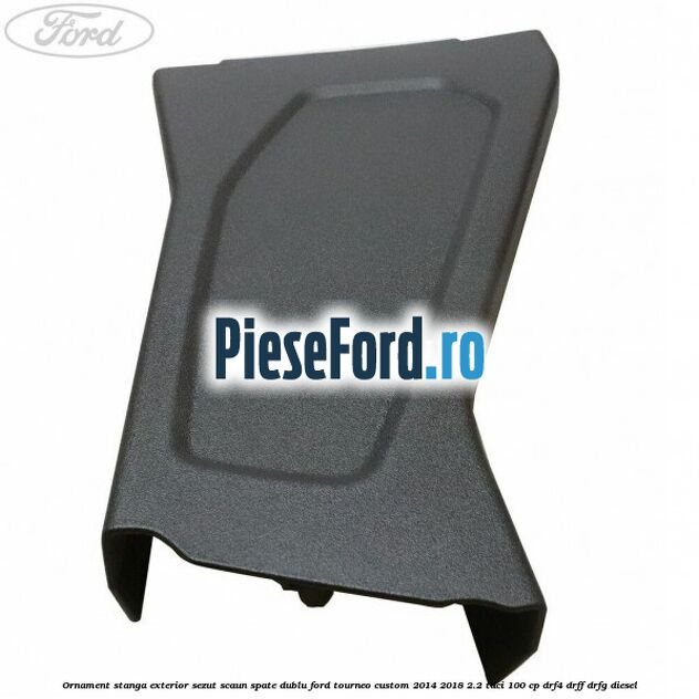 Ornament stanga exterior sezut scaun spate dublu Ford Tourneo Custom 2014-2018 2.2 TDCi 100 cp DRF4, DRFF, DRFG diesel