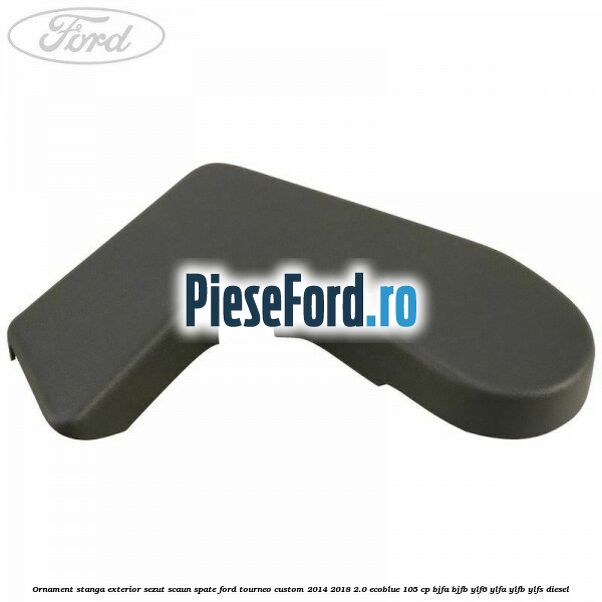 Ornament stanga exterior sezut scaun spate Ford Tourneo Custom 2014-2018 2.0 EcoBlue 105 cp BJFA, BJFB, YLF6, YLFA, YLFB, YLFS diesel