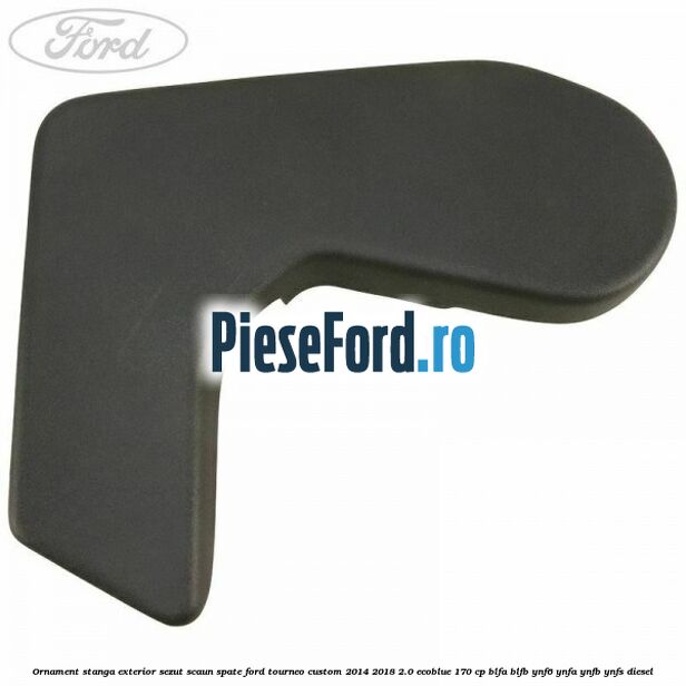 Ornament stanga exterior sezut scaun spate Ford Tourneo Custom 2014-2018 2.0 EcoBlue 170 cp Ornament stanga exterior sezut scaun spate Ford Tourneo Custom 2014-2018 2.0 EcoBlue 170 cp BLFA, BLFB, YNF6, YNFA, YNFB, YNFS diesel