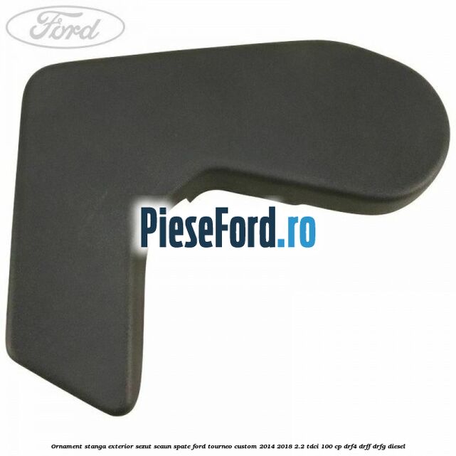 Ornament stanga exterior sezut scaun spate Ford Tourneo Custom 2014-2018 2.2 TDCi 100 cp DRF4, DRFF, DRFG diesel