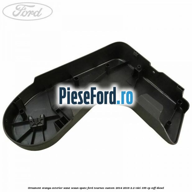 Ornament stanga exterior sezut scaun spate Ford Tourneo Custom 2014-2018 2.2 TDCi 155 cp CVFF diesel