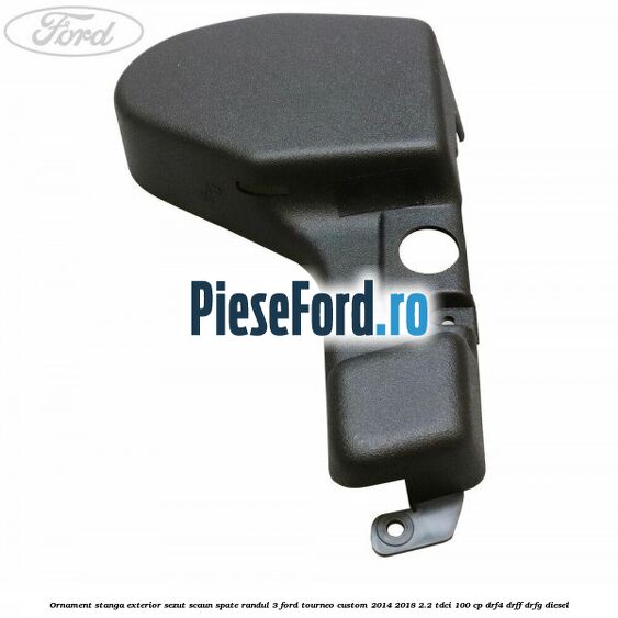 Ornament stanga exterior sezut scaun spate randul 3 Ford Tourneo Custom 2014-2018 2.2 TDCi 100 cp DRF4, DRFF, DRFG diesel