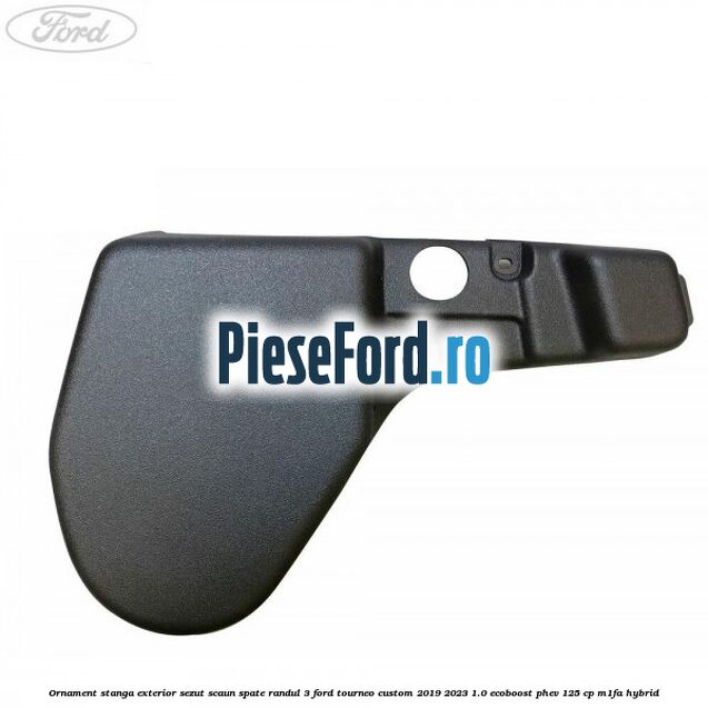 Ornament stanga exterior sezut scaun spate randul 3 Ford Tourneo Custom 2019-2023 1.0 EcoBoost PHEV 125 cp M1FA Hybrid