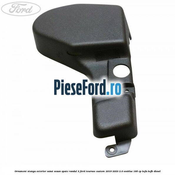 Ornament stanga exterior sezut scaun spate randul 3 Ford Tourneo Custom 2019-2023 2.0 EcoBlue 185 cp BCFA, BCFB diesel