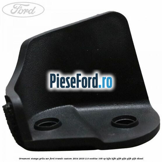 Ornament stanga grila aer Ford Transit Custom 2014-2018 2.0 EcoBlue 105 cp BJFA, BJFB, YLF6, YLFA, YLFB, YLFS diesel