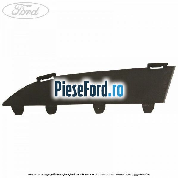 Ornament stanga grila bara fata Ford Transit Connect 2013-2018 1.6 EcoBoost 150 cp JQGA benzina