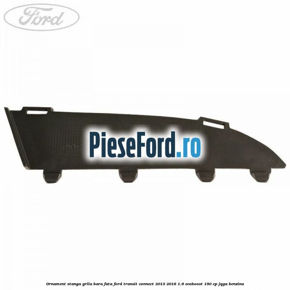 Ornament stanga grila bara fata Ford Transit Connect 2013-2018 1.6 EcoBoost 150 cp JQGA benzina