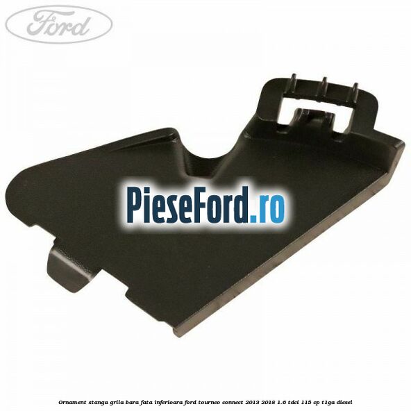 Ornament stanga grila bara fata inferioara Ford Tourneo Connect 2013-2018 1.6 TDCi 115 cp Ornament stanga grila bara fata inferioara Ford Tourneo Connect 2013-2018 1.6 TDCi 115 cp T1GA diesel