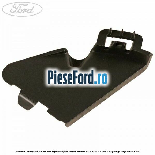 Ornament stanga grila bara fata inferioara Ford Transit Connect 2013-2018 1.5 TDCi 120 cp XWGA, XWGB, XWGC diesel