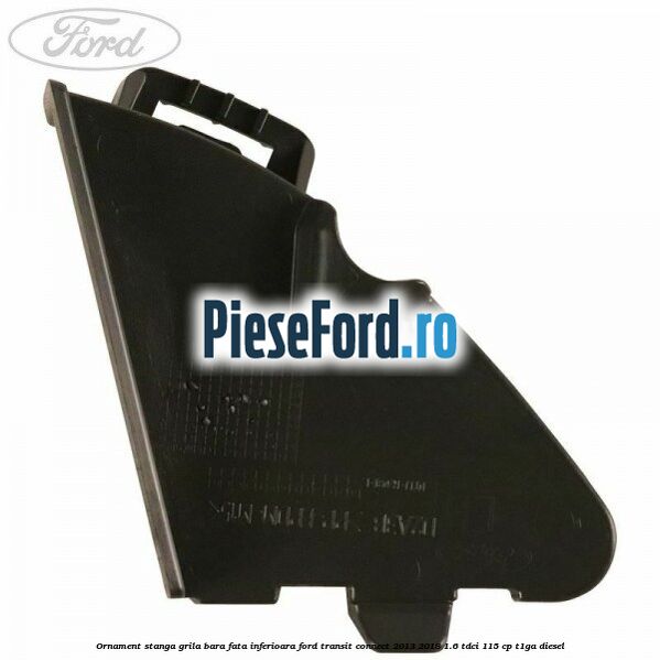 Ornament stanga grila bara fata inferioara Ford Transit Connect 2013-2018 1.6 TDCi 115 cp T1GA diesel