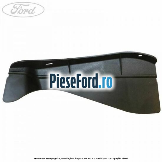 Ornament stanga grila parbriz Ford Kuga 2008-2012 2.0 TDCI 4x4 140 cp UFDA diesel