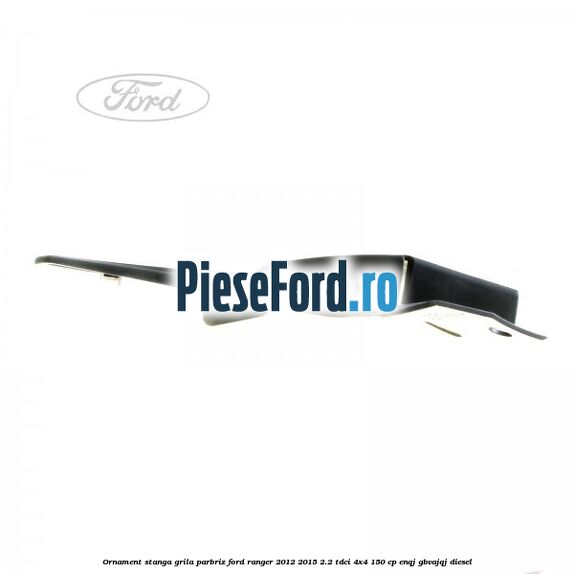 Ornament stanga grila parbriz Ford Ranger 2012-2015 2.2 TDCi 4x4 150 cp ENQJ, GBVAJQJ diesel