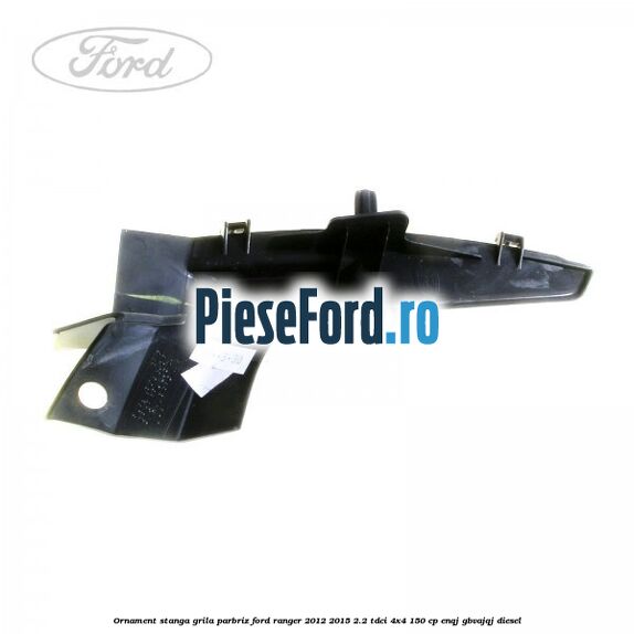 Ornament stanga grila parbriz Ford Ranger 2012-2015 2.2 TDCi 4x4 150 cp ENQJ, GBVAJQJ diesel
