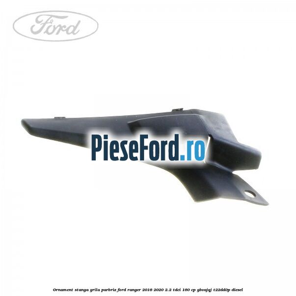 Ornament stanga grila parbriz Ford Ranger 2016-2020 2.2 TDCi 160 cp GBVAJQJ, T22DD0P diesel