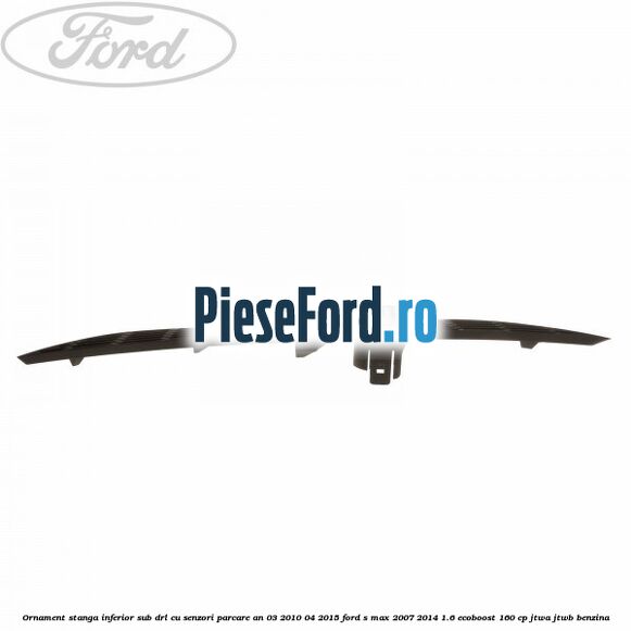Ornament stanga inferior sub DRL cu senzori parcare an 03/2010-04/2015 Ford S-Max 2007-2014 1.6 EcoBoost 160 cp JTWA, JTWB benzina
