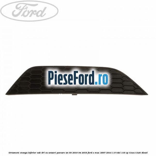 Ornament stanga inferior sub DRL cu senzori parcare an 03/2010-04/2015 Ford S-Max 2007-2014 1.6 TDCi 115 cp T1WA, T1WB diesel