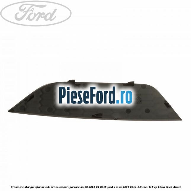 Ornament stanga inferior sub DRL cu senzori parcare an 03/2010-04/2015 Ford S-Max 2007-2014 1.6 TDCi 115 cp T1WA, T1WB diesel