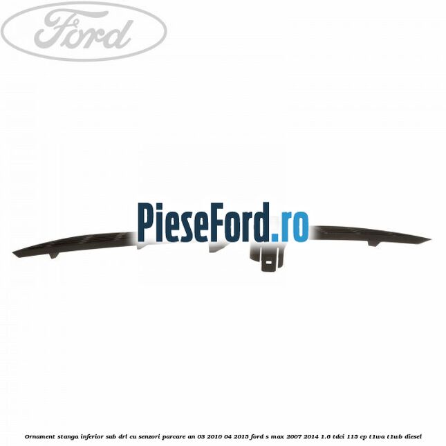 Ornament stanga inferior sub DRL cu senzori parcare an 03/2010-04/2015 Ford S-Max 2007-2014 1.6 TDCi 115 cp T1WA, T1WB diesel