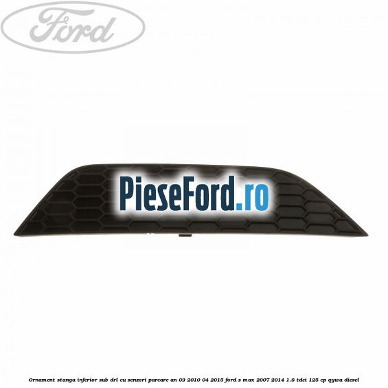Ornament stanga inferior sub DRL cu senzori parcare an 03/2010-04/2015 Ford S-Max 2007-2014 1.8 TDCi 125 cp QYWA diesel