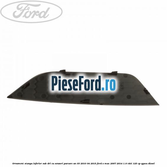 Ornament stanga inferior sub DRL cu senzori parcare an 03/2010-04/2015 Ford S-Max 2007-2014 1.8 TDCi 125 cp QYWA diesel