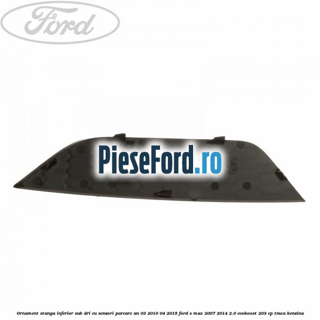 Ornament stanga inferior sub DRL cu senzori parcare an 03/2010-04/2015 Ford S-Max 2007-2014 2.0 EcoBoost 203 cp TNWA benzina