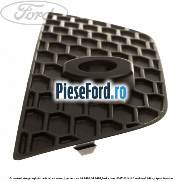 Ornament stanga inferior sub DRL cu senzori parcare an 03/2010-04/2015 Ford S-Max 2007-2014 2.0 EcoBoost 240 cp Ornament stanga inferior sub DRL cu senzori parcare an 03/2010-04/2015 Ford S-Max 2007-2014 2.0 EcoBoost 240 cp TPWA benzina