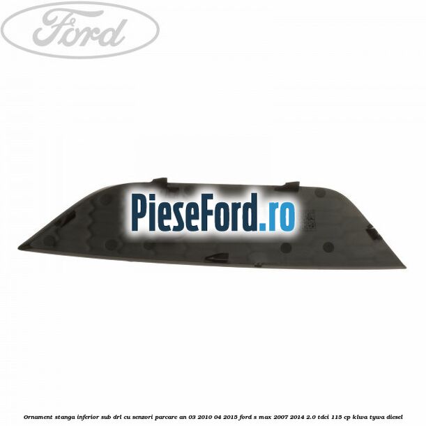 Ornament stanga inferior sub DRL cu senzori parcare an 03/2010-04/2015 Ford S-Max 2007-2014 2.0 TDCi 115 cp KLWA, TYWA diesel