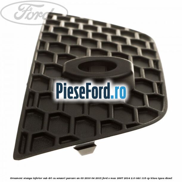 Ornament stanga inferior sub DRL cu senzori parcare an 03/2010-04/2015 Ford S-Max 2007-2014 2.0 TDCi 115 cp KLWA, TYWA diesel