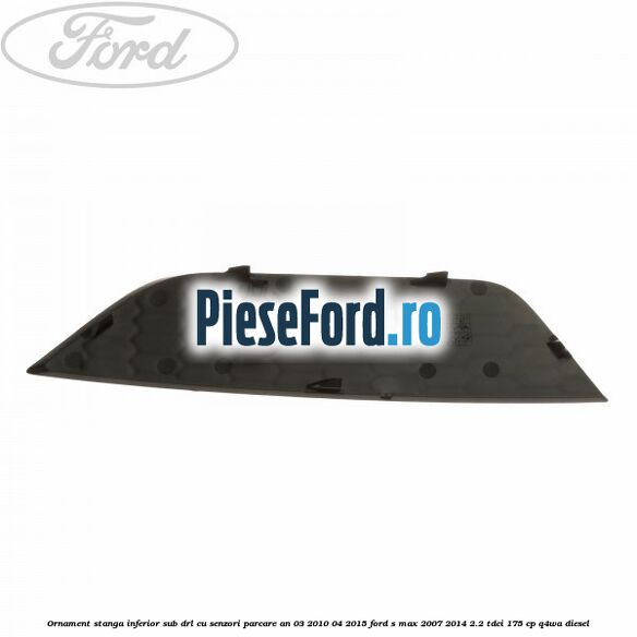 Ornament stanga inferior sub DRL cu senzori parcare an 03/2010-04/2015 Ford S-Max 2007-2014 2.2 TDCi 175 cp Q4WA diesel