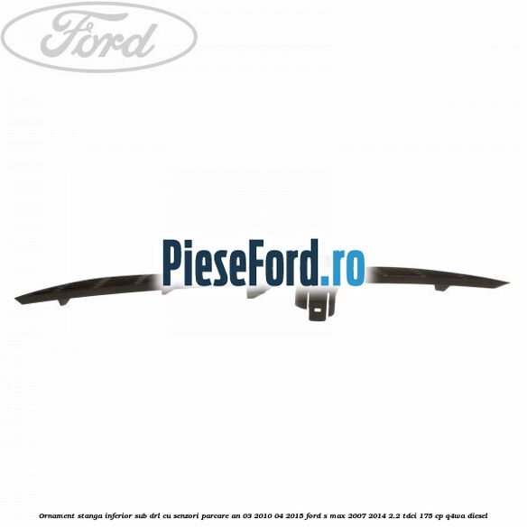 Ornament stanga inferior sub DRL cu senzori parcare an 03/2010-04/2015 Ford S-Max 2007-2014 2.2 TDCi 175 cp Q4WA diesel