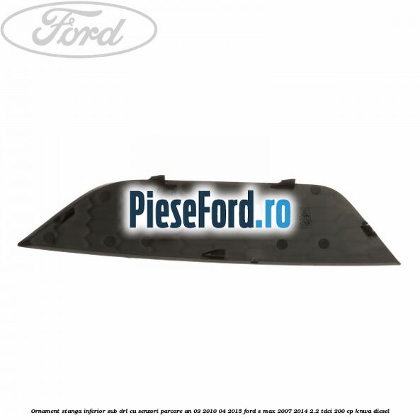 Ornament stanga inferior sub DRL cu senzori parcare an 03/2010-04/2015 Ford S-Max 2007-2014 2.2 TDCi 200 cp KNWA diesel