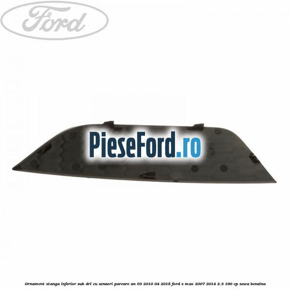 Ornament stanga inferior sub DRL cu senzori parcare an 03/2010-04/2015 Ford S-Max 2007-2014 2.3 160 cp SEWA benzina