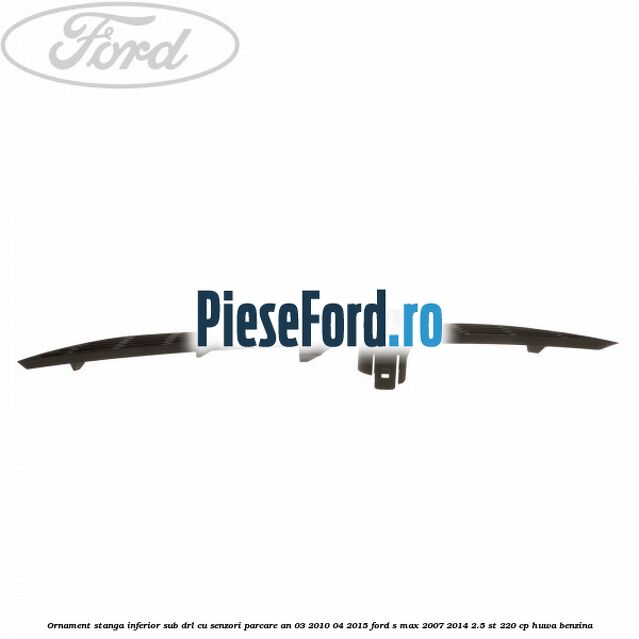 Ornament stanga inferior sub DRL cu senzori parcare an 03/2010-04/2015 Ford S-Max 2007-2014 2.5 ST 220 cp Ornament stanga inferior sub DRL cu senzori parcare an 03/2010-04/2015 Ford S-Max 2007-2014 2.5 ST 220 cp HUWA benzina