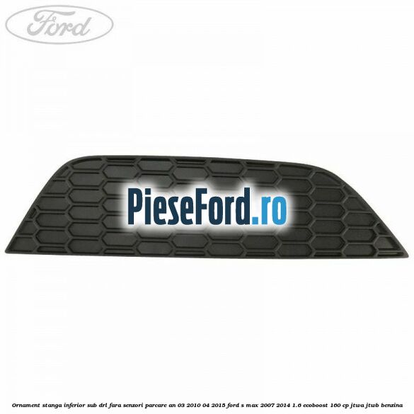 Ornament stanga inferior sub DRL fara senzori parcare an 03/2010-04/2015 Ford S-Max 2007-2014 1.6 EcoBoost 160 cp JTWA, JTWB benzina