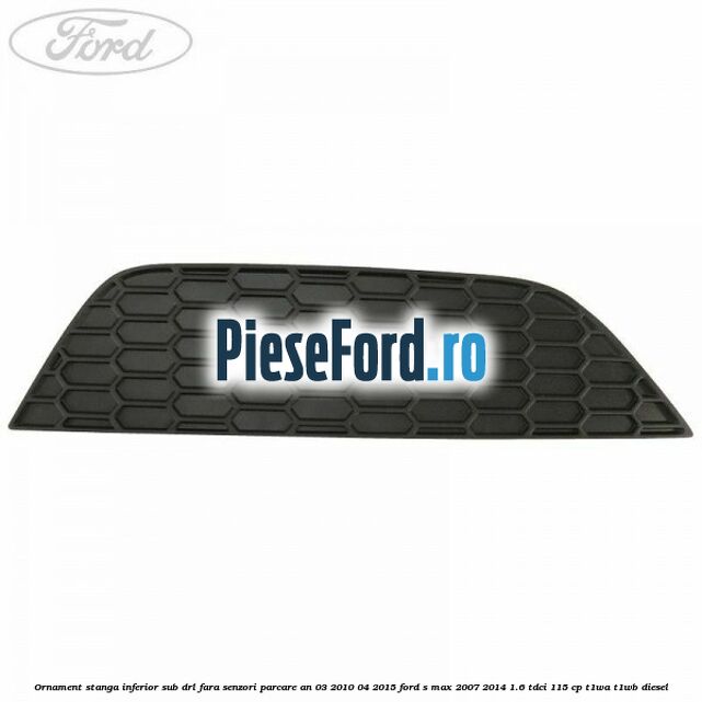 Ornament stanga inferior sub DRL fara senzori parcare an 03/2010-04/2015 Ford S-Max 2007-2014 1.6 TDCi 115 cp T1WA, T1WB diesel