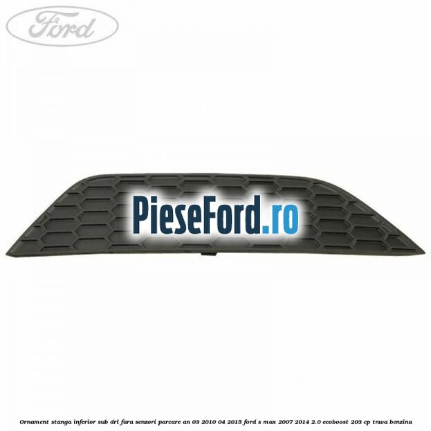 Ornament stanga inferior sub DRL fara senzori parcare an 03/2010-04/2015 Ford S-Max 2007-2014 2.0 EcoBoost 203 cp TNWA benzina
