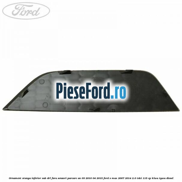 Ornament stanga inferior sub DRL fara senzori parcare an 03/2010-04/2015 Ford S-Max 2007-2014 2.0 TDCi 115 cp KLWA, TYWA diesel