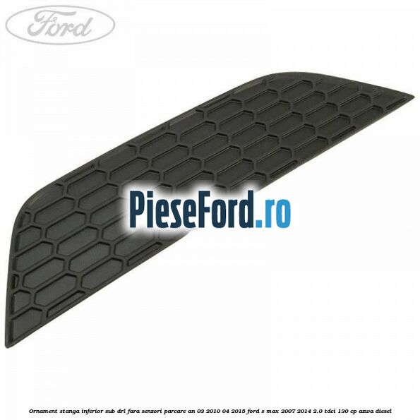 Ornament stanga inferior sub DRL fara senzori parcare an 03/2010-04/2015 Ford S-Max 2007-2014 2.0 TDCi 130 cp AZWA diesel