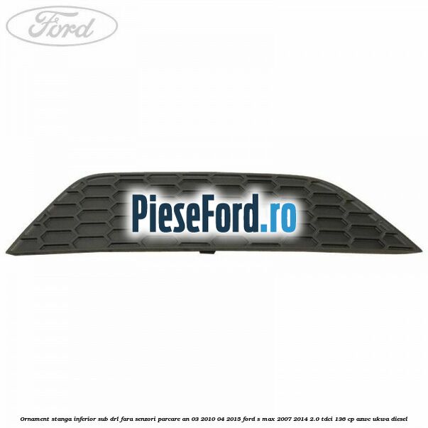 Ornament stanga inferior sub DRL fara senzori parcare an 03/2010-04/2015 Ford S-Max 2007-2014 2.0 TDCi 136 cp AZWC, UKWA diesel